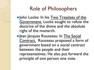 Role of Philosophers
⚫John Locke: In his Two Treatises of the
Government, Locke sought to refute the
doctrine of the divine and the absolute
right of the monarch.
⚫Jean Jacques Rousseau: In The Social
Contract, Rousseau proposed a form of
government based on a social contract
between the people and their
representatives. He also put forward the
principle of one person one vote.
 