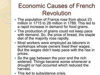Economic Causes of French
Revolution
 The population of France rose from about 23
million in 1715 to 28 million in 1789. This led to
a rapid increase in demand for food grains.
 The production of grains could not keep pace
with demand. So, the price of bread, the staple
diet of the majority rose rapidly.
 Most workers were employed as laborers in
workshops whose owners fixed their wages.
But the wages didn’t keep pace with the rise in
prices.
 So the gap between the poor and the rich
widened. Things became worse whenever a
drought or hail occurred which reduced the
harvest.
 This led to subsistence crisis.
 