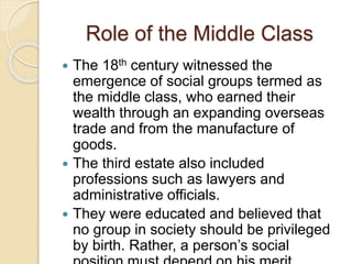 Role of the Middle Class
 The 18th century witnessed the
emergence of social groups termed as
the middle class, who earned their
wealth through an expanding overseas
trade and from the manufacture of
goods.
 The third estate also included
professions such as lawyers and
administrative officials.
 They were educated and believed that
no group in society should be privileged
by birth. Rather, a person’s social
 