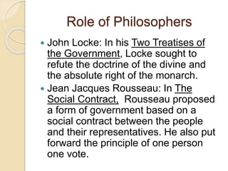 Role of Philosophers
 John Locke: In his Two Treatises of
the Government, Locke sought to
refute the doctrine of the divine and
the absolute right of the monarch.
 Jean Jacques Rousseau: In The
Social Contract, Rousseau proposed
a form of government based on a
social contract between the people
and their representatives. He also put
forward the principle of one person
one vote.
 