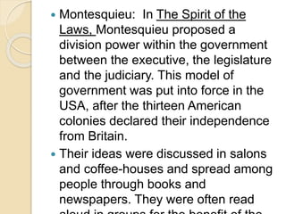  Montesquieu: In The Spirit of the
Laws, Montesquieu proposed a
division power within the government
between the executive, the legislature
and the judiciary. This model of
government was put into force in the
USA, after the thirteen American
colonies declared their independence
from Britain.
 Their ideas were discussed in salons
and coffee-houses and spread among
people through books and
newspapers. They were often read
 