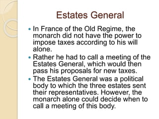 Estates General
 In France of the Old Regime, the
monarch did not have the power to
impose taxes according to his will
alone.
 Rather he had to call a meeting of the
Estates General, which would then
pass his proposals for new taxes.
 The Estates General was a political
body to which the three estates sent
their representatives. However, the
monarch alone could decide when to
call a meeting of this body.
 