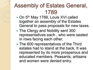 Assembly of Estates General,
1789
 On 5th May 1789, Louis XVI called
together an assembly of the Estates
General to pass proposals for new taxes.
 The Clergy and Nobility sent 300
representatives each , who were seated
in rows facing each other.
 The 600 representatives of the Third
estates had to stand at the back. It was
represented by its more prosperous and
educated members. Peasants, artisans
and women were denied entry.
 