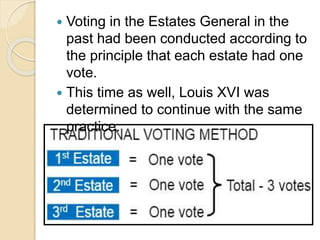  Voting in the Estates General in the
past had been conducted according to
the principle that each estate had one
vote.
 This time as well, Louis XVI was
determined to continue with the same
practice.
 