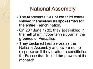 National Assembly
 The representatives of the third estate
viewed themselves as spokesmen for
the entire French nation.
 On 20th June 1789, they assembled in
the hall of an indoor tennis court in the
grounds of Versailles.
 They declared themselves as the
National Assembly and swore not to
disperse until they drafted a constitution
for France that limited the powers of the
monarch.
 