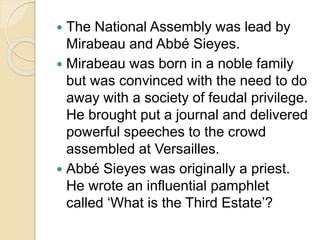  The National Assembly was lead by
Mirabeau and Abbé Sieyes.
 Mirabeau was born in a noble family
but was convinced with the need to do
away with a society of feudal privilege.
He brought put a journal and delivered
powerful speeches to the crowd
assembled at Versailles.
 Abbé Sieyes was originally a priest.
He wrote an influential pamphlet
called ‘What is the Third Estate’?
 