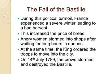 The Fall of the Bastille
 During this political turmoil, France
experienced a severe winter leading to
a bad harvest.
 This increased the price of bread.
 Angry women stormed into shops after
waiting for long hours in queues.
 At the same time, the King ordered the
troops to move into the city.
 On 14th July 1789, the crowd stormed
and destroyed the Bastille.
 
