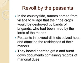 Revolt by the peasants
 In the countryside, rumors spread from
village to village that their ripe crops
would be destroyed by bands of
brigands, who had been hired by the
lords of the manor.
 Peasants in several districts seized hoes
and attacked the residences of their
manors.
 They looted hoarded grain and burnt
down documents containing records of
manorial dues.
 
