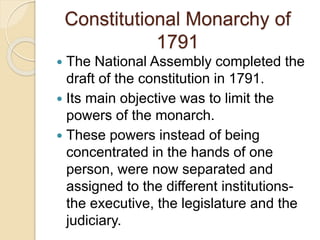 Constitutional Monarchy of
1791
 The National Assembly completed the
draft of the constitution in 1791.
 Its main objective was to limit the
powers of the monarch.
 These powers instead of being
concentrated in the hands of one
person, were now separated and
assigned to the different institutions-
the executive, the legislature and the
judiciary.
 