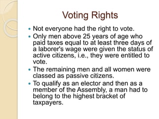 Voting Rights
 Not everyone had the right to vote.
 Only men above 25 years of age who
paid taxes equal to at least three days of
a laborer's wage were given the status of
active citizens, i.e., they were entitled to
vote.
 The remaining men and all women were
classed as passive citizens.
 To qualify as an elector and then as a
member of the Assembly, a man had to
belong to the highest bracket of
taxpayers.
 