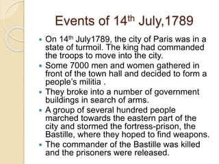 Events of 14th July,1789
 On 14th July1789, the city of Paris was in a
state of turmoil. The king had commanded
the troops to move into the city.
 Some 7000 men and women gathered in
front of the town hall and decided to form a
people’s militia .
 They broke into a number of government
buildings in search of arms.
 A group of several hundred people
marched towards the eastern part of the
city and stormed the fortress-prison, the
Bastille, where they hoped to find weapons.
 The commander of the Bastille was killed
and the prisoners were released.
 