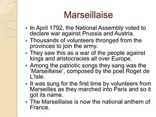 Marseillaise
 In April 1792, the National Assembly voted to
declare war against Prussia and Austria.
 Thousands of volunteers thronged from the
provinces to join the army.
 They saw this as a war of the people against
kings and aristocracies all over Europe.
 Among the patriotic songs they sang was the
‘Marseillaise’, composed by the poet Roget de
L’Isle.
 It was sung for the first time by volunteers from
Marseilles as they marched into Paris and so it
got its name.
 The Marseillaise is now the national anthem of
France.
 