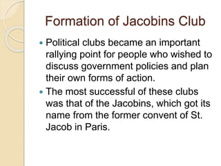 Formation of Jacobins Club
 Political clubs became an important
rallying point for people who wished to
discuss government policies and plan
their own forms of action.
 The most successful of these clubs
was that of the Jacobins, which got its
name from the former convent of St.
Jacob in Paris.
 