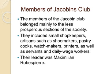 Members of Jacobins Club
 The members of the Jacobin club
belonged mainly to the less
prosperous sections of the society.
 They included small shopkeepers,
artisans such as shoemakers, pastry
cooks, watch-makers, printers, as well
as servants and daily-wage workers.
 Their leader was Maximilian
Robespierre.
 