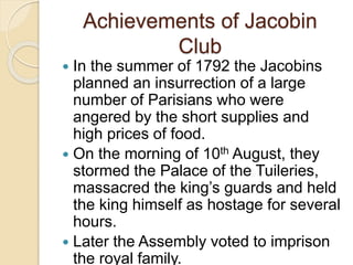 Achievements of Jacobin
Club
 In the summer of 1792 the Jacobins
planned an insurrection of a large
number of Parisians who were
angered by the short supplies and
high prices of food.
 On the morning of 10th August, they
stormed the Palace of the Tuileries,
massacred the king’s guards and held
the king himself as hostage for several
hours.
 Later the Assembly voted to imprison
the royal family.
 