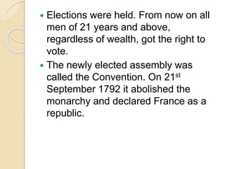  Elections were held. From now on all
men of 21 years and above,
regardless of wealth, got the right to
vote.
 The newly elected assembly was
called the Convention. On 21st
September 1792 it abolished the
monarchy and declared France as a
republic.
 