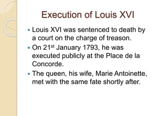 Execution of Louis XVI
 Louis XVI was sentenced to death by
a court on the charge of treason.
 On 21st January 1793, he was
executed publicly at the Place de la
Concorde.
 The queen, his wife, Marie Antoinette,
met with the same fate shortly after.
 