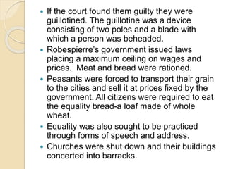  If the court found them guilty they were
guillotined. The guillotine was a device
consisting of two poles and a blade with
which a person was beheaded.
 Robespierre’s government issued laws
placing a maximum ceiling on wages and
prices. Meat and bread were rationed.
 Peasants were forced to transport their grain
to the cities and sell it at prices fixed by the
government. All citizens were required to eat
the equality bread-a loaf made of whole
wheat.
 Equality was also sought to be practiced
through forms of speech and address.
 Churches were shut down and their buildings
concerted into barracks.
 
