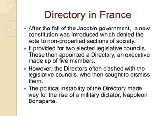 Directory in France
 After the fall of the Jacobin government, a new
constitution was introduced which denied the
vote to non-propertied sections of society.
 It provided for two elected legislative councils.
These then appointed a Directory, an executive
made up of five members.
 However, the Directors often clashed with the
legislative councils, who then sought to dismiss
them.
 The political instability of the Directory made
way for the rise of a military dictator, Napoleon
Bonaparte.
 