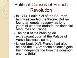 Political Causes of French
Revolution
 In 1774, Louis XVI of the Bourbon
family ascended the throne. But he
found an empty treasury, as long
years of war had drained the financial
resources of France.
 The cost of maintaining an
extravagant court at the Palace of
Versailles was also huge.
 Under Louis XVI, France had also
helped the 13 American colonies gain
their independence from the common
enemy, Britain.
 