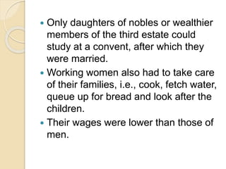  Only daughters of nobles or wealthier
members of the third estate could
study at a convent, after which they
were married.
 Working women also had to take care
of their families, i.e., cook, fetch water,
queue up for bread and look after the
children.
 Their wages were lower than those of
men.
 