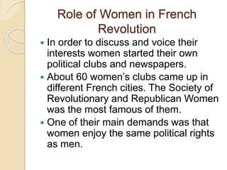 Role of Women in French
Revolution
 In order to discuss and voice their
interests women started their own
political clubs and newspapers.
 About 60 women’s clubs came up in
different French cities. The Society of
Revolutionary and Republican Women
was the most famous of them.
 One of their main demands was that
women enjoy the same political rights
as men.
 