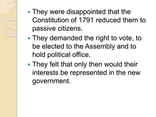  They were disappointed that the
Constitution of 1791 reduced them to
passive citizens.
 They demanded the right to vote, to
be elected to the Assembly and to
hold political office.
 They felt that only then would their
interests be represented in the new
government.
 