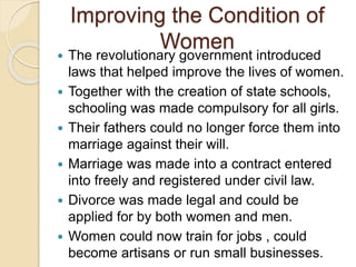 Improving the Condition of
Women
 The revolutionary government introduced
laws that helped improve the lives of women.
 Together with the creation of state schools,
schooling was made compulsory for all girls.
 Their fathers could no longer force them into
marriage against their will.
 Marriage was made into a contract entered
into freely and registered under civil law.
 Divorce was made legal and could be
applied for by both women and men.
 Women could now train for jobs , could
become artisans or run small businesses.
 