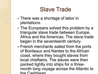 Slave Trade
 There was a shortage of labor in
plantations.
 The Europeans solved this problem by a
triangular slave trade between Europe,
Africa and the Americas. The slave trade
began in the seventeenth century.
 French merchants sailed from the ports
of Bordeaux and Nantes to the African
coast, where they bought slaves from
local chieftains. The slaves were then
packed tightly into ships for a three-
month long voyage across the Atlantic to
 