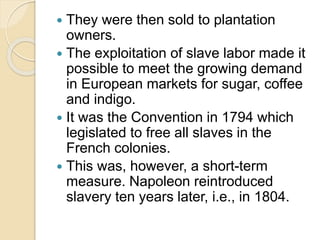  They were then sold to plantation
owners.
 The exploitation of slave labor made it
possible to meet the growing demand
in European markets for sugar, coffee
and indigo.
 It was the Convention in 1794 which
legislated to free all slaves in the
French colonies.
 This was, however, a short-term
measure. Napoleon reintroduced
slavery ten years later, i.e., in 1804.
 