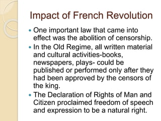 Impact of French Revolution
 One important law that came into
effect was the abolition of censorship.
 In the Old Regime, all written material
and cultural activities-books,
newspapers, plays- could be
published or performed only after they
had been approved by the censors of
the king.
 The Declaration of Rights of Man and
Citizen proclaimed freedom of speech
and expression to be a natural right.
 