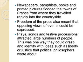  Newspapers, pamphlets, books and
printed pictures flooded the towns of
France from where they travelled
rapidly into the countryside.
 Freedom of the press also meant that
opposing views of events could be
expressed.
 Plays, songs and festive processions
attracted large numbers of people.
This was one way they could grasp
and identify with ideas such as liberty
or justice that political philosophers
wrote about.
 