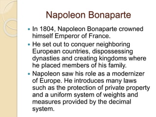 Napoleon Bonaparte
 In 1804, Napoleon Bonaparte crowned
himself Emperor of France.
 He set out to conquer neighboring
European countries, dispossessing
dynasties and creating kingdoms where
he placed members of his family.
 Napoleon saw his role as a modernizer
of Europe. He introduces many laws
such as the protection of private property
and a uniform system of weights and
measures provided by the decimal
system.
 