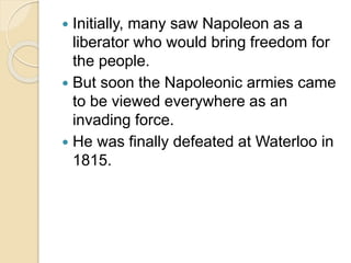  Initially, many saw Napoleon as a
liberator who would bring freedom for
the people.
 But soon the Napoleonic armies came
to be viewed everywhere as an
invading force.
 He was finally defeated at Waterloo in
1815.
 