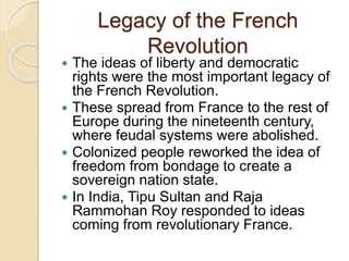 Legacy of the French
Revolution
 The ideas of liberty and democratic
rights were the most important legacy of
the French Revolution.
 These spread from France to the rest of
Europe during the nineteenth century,
where feudal systems were abolished.
 Colonized people reworked the idea of
freedom from bondage to create a
sovereign nation state.
 In India, Tipu Sultan and Raja
Rammohan Roy responded to ideas
coming from revolutionary France.
 