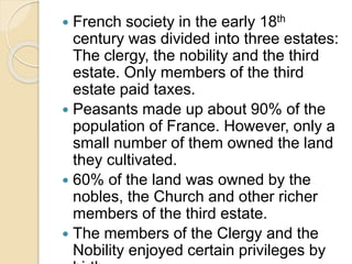  French society in the early 18th
century was divided into three estates:
The clergy, the nobility and the third
estate. Only members of the third
estate paid taxes.
 Peasants made up about 90% of the
population of France. However, only a
small number of them owned the land
they cultivated.
 60% of the land was owned by the
nobles, the Church and other richer
members of the third estate.
 The members of the Clergy and the
Nobility enjoyed certain privileges by
 
