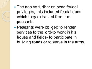  The nobles further enjoyed feudal
privileges; this included feudal dues
which they extracted from the
peasants.
 Peasants were obliged to render
services to the lord-to work in his
house and fields- to participate in
building roads or to serve in the army.
 