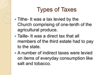 Types of Taxes
 Tithe- It was a tax levied by the
Church comprising of one-tenth of the
agricultural produce.
 Taille- It was a direct tax that all
members of the third estate had to pay
to the state.
 A number of indirect taxes were levied
on items of everyday consumption like
salt and tobacco.
 