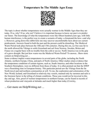 Temperature In The Middle Ages Essay
The topic is about whether temperatures were actually warmer in the Middle Ages than they are
today. If so, why? If no, why not? I believe it is important because to know our past is to predict
our future. The knowledge of what the temperatures were like fifteen hundred years ago, with little
human interference, is the perfect way to create a scenario of today s climateand the how s and why
s. However, going down this rabbit hole one may uncover uncomfortable facts about our current
predicament. Answers found in both the past and the present could be disturbing. The Medieval
Warm Period took place between the 10th and 15th centuries. During this era, ice free seas far to
the north allowed the Vikings to settle Greenland and sail from Norway, Sweden, Briton and
France on a regular basis with no trouble from the cold or sea ice. North America was in the grip
of a grave drought. But just how warm was the Medieval Warm Period? To answer... Show more
content on Helpwriting.net ...
Some evidence implies warm temperatures in several parts of the globe, including the North
Atlantic, northern Europe, China, and parts of North America. Other studies retain evidence that
the temperature conditions of certain regions, such as, South America, and other locations in the
Southern Hemisphere, were no different from those of today. It is often pointed out that the MWP
was a flourishing time in European history. This particular period saw the Vikings from the far
North travel and raid northern communities at will. To me, the exploration and colonization of the
New World, Iceland, and Greenland in relatively tiny vessels, manned only by oarsmen and sails is
the foremost factor in the telling of climate conditions. Those seas would not be traversal in this
day and age. Also, proof of warmer temperatures in northern Europe, can be found in records of
wheat production and vineyards at latitudes and much higher than today (Crowley,
... Get more on HelpWriting.net ...
 