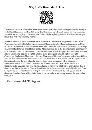 Why Is Gladiator Movie True
The movie Gladiator, released in 2000, was directed by Ridley Scott. It was produced by Douglas
wick, David Franzoni, and Branki Lustig. The three stars were Russell Crowe playing Maximus,
Joaquin Phoenix playing Commodus, and Connie Nielsen playing Lucilla. Gladiator is a one part
movie that won five academy awards.
Maximus decides to retire from the Roman Army after a battle over the germanic tribes. After
Commodus has killed his father the enperor and Maximus family, Maximus is captured and kept
as a slave. He is sold to a man named Proximo who trains him to become a gladiator to get revenge
on Commodus for what he did to his family. Maximus must go to the colosseum and fight his way
to freedom and then kill Commodus. But Maximus earns so much respect from the crowd that now
jealous Commodus decides to fight Maximus in the colosseum himself. Before the fight
Commodus fatally stabs Maximus in the side. Maximus still fights Commodus and ends up killing
him, but dies later from the stab wound in his side. Maximus is then buried with the figurines of
his wife and son at the spot where he died. ... Show more content on Helpwriting.net ...
Most of this movie is fictional. Commodus did not kill his father. He took the throne as a
teenager, had a wife, and was very strong and good in battle. He ruled for 13 years, rather than a
short period like in the movie. Commodus did not die in the arena either, he died in the bath from
being strangled. The producers tried to put a spin on the actual events by putting in a fictual
character (Maximus) and adding in fictional events to make it something more of the own rather
than just a
... Get more on HelpWriting.net ...
 