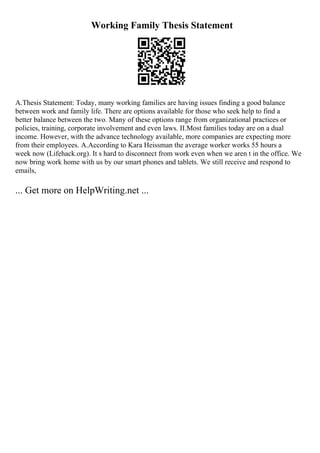 Working Family Thesis Statement
A.Thesis Statement: Today, many working families are having issues finding a good balance
between work and family life. There are options available for those who seek help to find a
better balance between the two. Many of these options range from organizational practices or
policies, training, corporate involvement and even laws. II.Most families today are on a dual
income. However, with the advance technology available, more companies are expecting more
from their employees. A.According to Kara Heissman the average worker works 55 hours a
week now (Lifehack.org). It s hard to disconnect from work even when we aren t in the office. We
now bring work home with us by our smart phones and tablets. We still receive and respond to
emails,
... Get more on HelpWriting.net ...
 