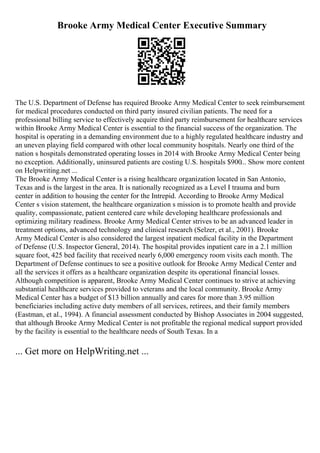 Brooke Army Medical Center Executive Summary
The U.S. Department of Defense has required Brooke Army Medical Center to seek reimbursement
for medical procedures conducted on third party insured civilian patients. The need for a
professional billing service to effectively acquire third party reimbursement for healthcare services
within Brooke Army Medical Center is essential to the financial success of the organization. The
hospital is operating in a demanding environment due to a highly regulated healthcare industry and
an uneven playing field compared with other local community hospitals. Nearly one third of the
nation s hospitals demonstrated operating losses in 2014 with Brooke Army Medical Center being
no exception. Additionally, uninsured patients are costing U.S. hospitals $900... Show more content
on Helpwriting.net ...
The Brooke Army Medical Center is a rising healthcare organization located in San Antonio,
Texas and is the largest in the area. It is nationally recognized as a Level I trauma and burn
center in addition to housing the center for the Intrepid. According to Brooke Army Medical
Center s vision statement, the healthcare organization s mission is to promote health and provide
quality, compassionate, patient centered care while developing healthcare professionals and
optimizing military readiness. Brooke Army Medical Center strives to be an advanced leader in
treatment options, advanced technology and clinical research (Selzer, et al., 2001). Brooke
Army Medical Center is also considered the largest inpatient medical facility in the Department
of Defense (U.S. Inspector General, 2014). The hospital provides inpatient care in a 2.1 million
square foot, 425 bed facility that received nearly 6,000 emergency room visits each month. The
Department of Defense continues to see a positive outlook for Brooke Army Medical Center and
all the services it offers as a healthcare organization despite its operational financial losses.
Although competition is apparent, Brooke Army Medical Center continues to strive at achieving
substantial healthcare services provided to veterans and the local community. Brooke Army
Medical Center has a budget of $13 billion annually and cares for more than 3.95 million
beneficiaries including active duty members of all services, retirees, and their family members
(Eastman, et al., 1994). A financial assessment conducted by Bishop Associates in 2004 suggested,
that although Brooke Army Medical Center is not profitable the regional medical support provided
by the facility is essential to the healthcare needs of South Texas. In a
... Get more on HelpWriting.net ...
 