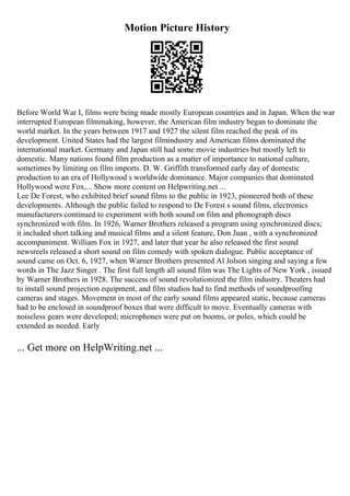 Motion Picture History
Before World War I, films were being made mostly European countries and in Japan. When the war
interrupted European filmmaking, however, the American film industry began to dominate the
world market. In the years between 1917 and 1927 the silent film reached the peak of its
development. United States had the largest filmindustry and American films dominated the
international market. Germany and Japan still had some movie industries but mostly left to
domestic. Many nations found film production as a matter of importance to national culture,
sometimes by limiting on film imports. D. W. Griffith transformed early day of domestic
production to an era of Hollywood s worldwide dominance. Major companies that dominated
Hollywood were Fox,... Show more content on Helpwriting.net ...
Lee De Forest, who exhibited brief sound films to the public in 1923, pioneered both of these
developments. Although the public failed to respond to De Forest s sound films, electronics
manufacturers continued to experiment with both sound on film and phonograph discs
synchronized with film. In 1926, Warner Brothers released a program using synchronized discs;
it included short talking and musical films and a silent feature, Don Juan , with a synchronized
accompaniment. William Fox in 1927, and later that year he also released the first sound
newsreels released a short sound on film comedy with spoken dialogue. Public acceptance of
sound came on Oct. 6, 1927, when Warner Brothers presented Al Jolson singing and saying a few
words in The Jazz Singer . The first full length all sound film was The Lights of New York , issued
by Warner Brothers in 1928. The success of sound revolutionized the film industry. Theaters had
to install sound projection equipment, and film studios had to find methods of soundproofing
cameras and stages. Movement in most of the early sound films appeared static, because cameras
had to be enclosed in soundproof boxes that were difficult to move. Eventually cameras with
noiseless gears were developed; microphones were put on booms, or poles, which could be
extended as needed. Early
... Get more on HelpWriting.net ...
 