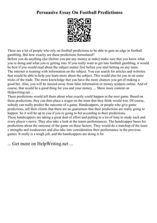 Persuasive Essay On Football Predictionss
There are a lot of people who rely on football predictions to be able to gain an edge in football
gambling. But how exactly are these predictions formulated?
Before you do anything else (before you put any money at stake) make sure that you know what
you re doing and what you re getting into. If you really want to get into football gambling, it would
be best if you would read about the subject matter first before you start betting on any team.
The internet is teeming with information on the subject. You can search for articles and websites
that would be able to help you learn more about the subject. This would also let you in on some
tricks of the trade. The more knowledge that you have the more chances you get of making a
good bet. Also, you will be steered away from false information or money scalpers online. And of
course, that would be a good thing for you and your money. ... Show more content on
Helpwriting.net ...
These predictions would tell them about what exactly could happen in the next game. Based on
these predictions, they can then place a wager on the team that they think would win. Of course,
nobody can really predict the outcome of a game. Handicappers, or people who give game
predictions, tell their clients that there are no guarantees that their predictions are really going to
happen. So it will be up to you if you re going to bet according to their predictions.
These handicappers are taking a great deal of effort and putting in a lot of time to study each and
every player s move. They also take a look at the teams performances. The handicapper bases his
predictions about the outcome of the game on these factors. They would do a matchup of the team
s strengths and weaknesses and also take into consideration their performance in the previous
games. It really is a tough job, and the handicappers are doing it for
... Get more on HelpWriting.net ...
 