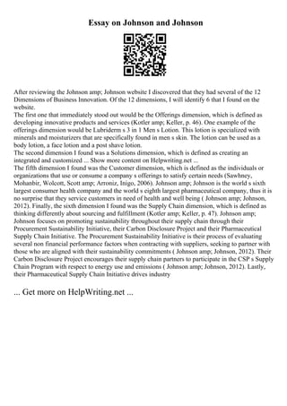 Essay on Johnson and Johnson
After reviewing the Johnson amp; Johnson website I discovered that they had several of the 12
Dimensions of Business Innovation. Of the 12 dimensions, I will identify 6 that I found on the
website.
The first one that immediately stood out would be the Offerings dimension, which is defined as
developing innovative products and services (Kotler amp; Keller, p. 46). One example of the
offerings dimension would be Lubriderm s 3 in 1 Men s Lotion. This lotion is specialized with
minerals and moisturizers that are specifically found in men s skin. The lotion can be used as a
body lotion, a face lotion and a post shave lotion.
The second dimension I found was a Solutions dimension, which is defined as creating an
integrated and customized ... Show more content on Helpwriting.net ...
The fifth dimension I found was the Customer dimension, which is defined as the individuals or
organizations that use or consume a company s offerings to satisfy certain needs (Sawhney,
Mohanbir, Wolcott, Scott amp; Arroniz, Inigo, 2006). Johnson amp; Johnson is the world s sixth
largest consumer health company and the world s eighth largest pharmaceutical company, thus it is
no surprise that they service customers in need of health and well being ( Johnson amp; Johnson,
2012). Finally, the sixth dimension I found was the Supply Chain dimension, which is defined as
thinking differently about sourcing and fulfillment (Kotler amp; Keller, p. 47). Johnson amp;
Johnson focuses on promoting sustainability throughout their supply chain through their
Procurement Sustainability Initiative, their Carbon Disclosure Project and their Pharmaceutical
Supply Chain Initiative. The Procurement Sustainability Initiative is their process of evaluating
several non financial performance factors when contracting with suppliers, seeking to partner with
those who are aligned with their sustainability commitments ( Johnson amp; Johnson, 2012). Their
Carbon Disclosure Project encourages their supply chain partners to participate in the CSP s Supply
Chain Program with respect to energy use and emissions ( Johnson amp; Johnson, 2012). Lastly,
their Pharmaceutical Supply Chain Initiative drives industry
... Get more on HelpWriting.net ...
 