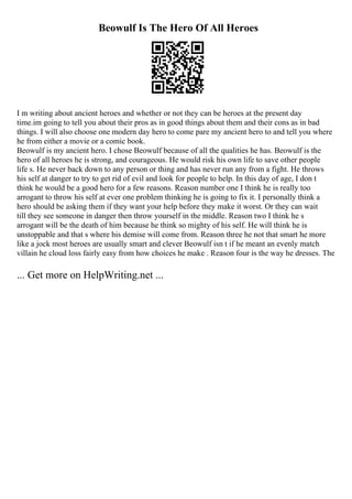 Beowulf Is The Hero Of All Heroes
I m writing about ancient heroes and whether or not they can be heroes at the present day
time.im going to tell you about their pros as in good things about them and their cons as in bad
things. I will also choose one modern day hero to come pare my ancient hero to and tell you where
he from either a movie or a comic book.
Beowulf is my ancient hero. I chose Beowulf because of all the qualities he has. Beowulf is the
hero of all heroes he is strong, and courageous. He would risk his own life to save other people
life s. He never back down to any person or thing and has never run any from a fight. He throws
his self at danger to try to get rid of evil and look for people to help. In this day of age, I don t
think he would be a good hero for a few reasons. Reason number one I think he is really too
arrogant to throw his self at ever one problem thinking he is going to fix it. I personally think a
hero should be asking them if they want your help before they make it worst. Or they can wait
till they see someone in danger then throw yourself in the middle. Reason two I think he s
arrogant will be the death of him because he think so mighty of his self. He will think he is
unstoppable and that s where his demise will come from. Reason three he not that smart he more
like a jock most heroes are usually smart and clever Beowulf isn t if he meant an evenly match
villain he cloud loss fairly easy from how choices he make . Reason four is the way he dresses. The
... Get more on HelpWriting.net ...
 