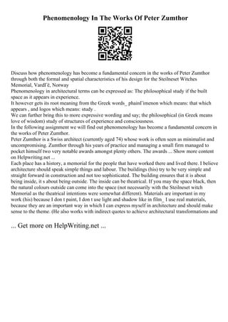 Phenomenology In The Works Of Peter Zumthor
Discuss how phenomenology has become a fundamental concern in the works of Peter Zumthor
through both the formal and spatial characteristics of his design for the Steilneset Witches
Memorial, VardГё, Norway
Phenomenology in architectural terms can be expressed as: The philosophical study if the built
space as it appears in experience.
It however gets its root meaning from the Greek words_ phainГіmenon which means: that which
appears , and logos which means: study .
We can further bring this to more expressive wording and say; the philosophical (in Greek means
love of wisdom) study of structures of experience and consciousness.
In the following assignment we will find out phenomenology has become a fundamental concern in
the works of Peter Zumthor.
Peter Zumthor is a Swiss architect (currently aged 74) whose work is often seen as minimalist and
uncompromising. Zumthor through his years of practice and managing a small firm managed to
pocket himself two very notable awards amongst plenty others. The awards ... Show more content
on Helpwriting.net ...
Each place has a history, a memorial for the people that have worked there and lived there. I believe
architecture should speak simple things and labour. The buildings (his) try to be very simple and
straight forward in construction and not too sophisticated. The building ensures that it is about
being inside, it s about being outside. The inside can be theatrical. If you may the space black, then
the natural colours outside can come into the space (not necessarily with the Steilneset witch
Memorial as the theatrical intentions were somewhat different). Materials are important in my
work (his) because I don t paint, I don t use light and shadow like in film_ I use real materials,
because they are an important way in which I can express myself in architecture and should make
sense to the theme. (He also works with indirect quotes to achieve architectural transformations and
... Get more on HelpWriting.net ...
 
