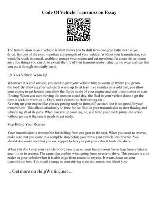 Code Of Vehicle Transmission Essay
The transmission in your vehicle is what allows you to shift from one gear to the next as you
drive. It is one of the most important components of your vehicle. Without your transmission, you
would be stuck in neutral, unable to engage your engine and get anywhere. As a new driver, there
are a few things you can do to extend the life of your transmissionby reducing the wear and tear that
you put it through on a daily basis.
Let Your Vehicle Warm Up
Whenever it is cold outside, you need to give your vehicle time to warm up before you get on
the road. By allowing your vehicle to warm up for at least five minutes on a cold day, you allow
your engine to get hot and you allow the fluids inside of your engine and your transmission to start
flowing. When you start moving too soon on a cold day, the fluid in your vehicle doesn t get the
time it needs to warm up ... Show more content on Helpwriting.net ...
Revving up your engine like you are getting ready to jump off the start line is not good for your
transmission. This allows absolutely no time for the fluid in your transmission to start flowing and
lubricating all of its parts. When you rev up your engine, you force your car to jump into action
without giving it the time it needs to get ready.
Stop Before Your Reverse
Your transmission is responsible for shifting from one gear to the next. When you need to reverse,
make sure that you come to a complete stop before you throw your vehicle into reverse. You
should also make sure that you are stopped before you put your vehicle back into drive.
When you don t stop your vehicle before you reverse, your transmission has to leap from whatever
gear it is in to reverse. The same idea applies when going from reverse to drive. This process is a lot
easier on your vehicle when it is able to go from neutral to reverse. It wears down on your
transmission less. This small change in your driving style will extend the life of your
... Get more on HelpWriting.net ...
 