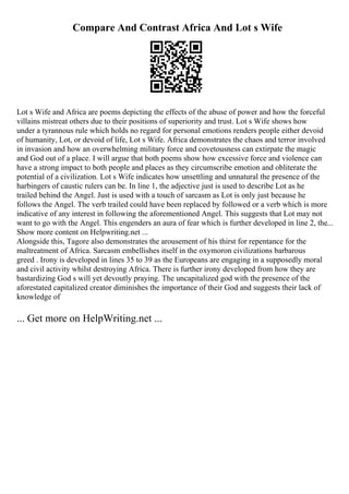 Compare And Contrast Africa And Lot s Wife
Lot s Wife and Africa are poems depicting the effects of the abuse of power and how the forceful
villains mistreat others due to their positions of superiority and trust. Lot s Wife shows how
under a tyrannous rule which holds no regard for personal emotions renders people either devoid
of humanity, Lot, or devoid of life, Lot s Wife. Africa demonstrates the chaos and terror involved
in invasion and how an overwhelming military force and covetousness can extirpate the magic
and God out of a place. I will argue that both poems show how excessive force and violence can
have a strong impact to both people and places as they circumscribe emotion and obliterate the
potential of a civilization. Lot s Wife indicates how unsettling and unnatural the presence of the
harbingers of caustic rulers can be. In line 1, the adjective just is used to describe Lot as he
trailed behind the Angel. Just is used with a touch of sarcasm as Lot is only just because he
follows the Angel. The verb trailed could have been replaced by followed or a verb which is more
indicative of any interest in following the aforementioned Angel. This suggests that Lot may not
want to go with the Angel. This engenders an aura of fear which is further developed in line 2, the...
Show more content on Helpwriting.net ...
Alongside this, Tagore also demonstrates the arousement of his thirst for repentance for the
maltreatment of Africa. Sarcasm embellishes itself in the oxymoron civilizations barbarous
greed . Irony is developed in lines 35 to 39 as the Europeans are engaging in a supposedly moral
and civil activity whilst destroying Africa. There is further irony developed from how they are
bastardizing God s will yet devoutly praying. The uncapitalized god with the presence of the
aforestated capitalized creator diminishes the importance of their God and suggests their lack of
knowledge of
... Get more on HelpWriting.net ...
 