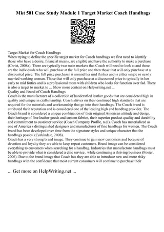 Mkt 501 Case Study Module 1 Target Market Coach Handbags
Target Market for Coach Handbags
When trying to define the specific target market for Coach handbags we first need to identify
those who have a desire, financial means, are eligible and have the authority to make a purchase
(Christ, 2008a). There are typically two main markets that Coach will need to look at and those
are the individuals who will purchase at the full price and then those that will only purchase at a
discounted price. The full price purchaser is around her mid thirties and is either single or newly
married working woman. Those that will only purchase at a discounted price is typically in her
early to mid forties and is a professional mom with children who looks for function over fad. There
is also a target to market to ... Show more content on Helpwriting.net ...
Quality and Brand of Coach Handbags
Coach is the manufacturer of a collection of handcrafted leather goods that are considered high in
quality and unique in craftsmanship. Coach strives on their continued high standards that are
required for the materials and workmanship that go into their handbags. The Coach brand is
attributed their reputation and is considered one of the leading high end handbag provider. The
Coach brand is considered a unique combination of their original American attitude and design,
their heritage of fine leather goods and custom fabrics, their superior product quality and durability
and commitment to customer service (Coach Company Profile, n.d.). Coach has materialized as
one of America s distinguished designers and manufacturer of fine handbags for women. The Coach
brand has been developed over time from the signature styles and unique character that the
handbags posses. (Corkindale, 2008).
Coach has a very strong brand image. They continue to gain new customers and because of
devotion and loyalty they are able to keep repeat customers. Brand image can be considered
everything to customers when searching for a handbag. Industries that manufacture handbags must
be able to provide what is considered a chic service , while continuing a thriving business (Foster,
2006). Due to the brand image that Coach has they are able to introduce new and more risky
handbags with the confidence that most current consumers will continue to purchase their
... Get more on HelpWriting.net ...
 